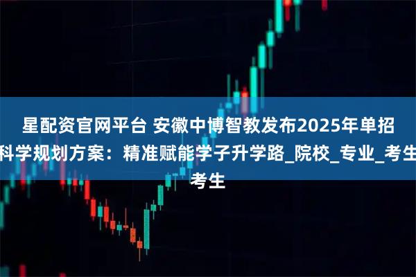 星配资官网平台 安徽中博智教发布2025年单招科学规划方案：精准赋能学子升学路_院校_专业_考生