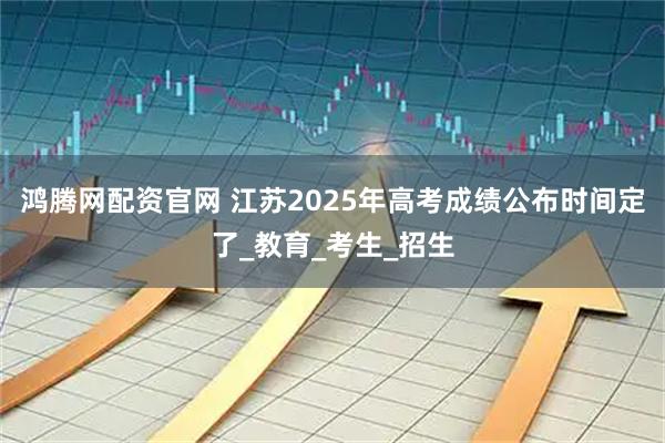 鸿腾网配资官网 江苏2025年高考成绩公布时间定了_教育_考生_招生