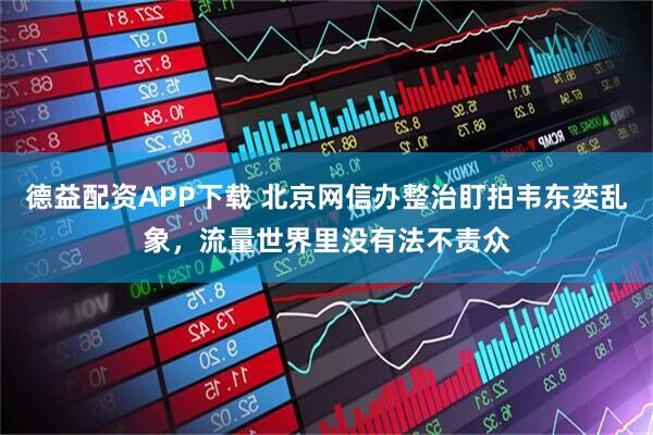 德益配资APP下载 北京网信办整治盯拍韦东奕乱象，流量世界里没有法不责众