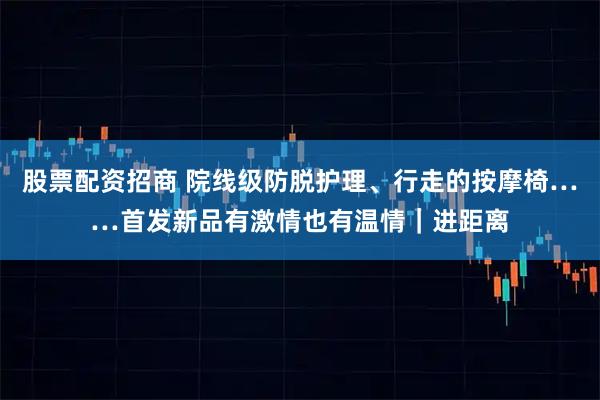 股票配资招商 院线级防脱护理、行走的按摩椅……首发新品有激情也有温情｜进距离