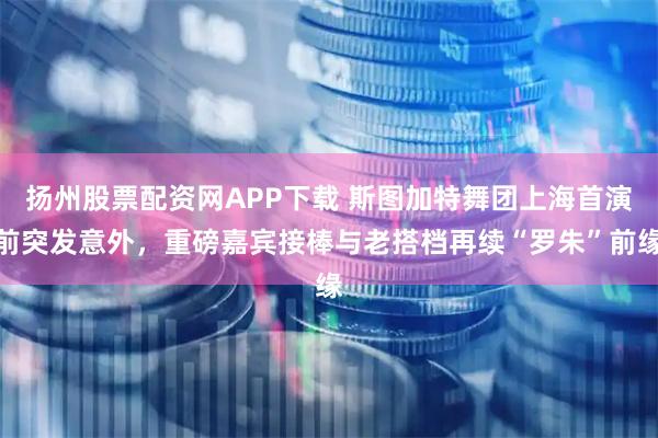 扬州股票配资网APP下载 斯图加特舞团上海首演前突发意外，重磅嘉宾接棒与老搭档再续“罗朱”前缘