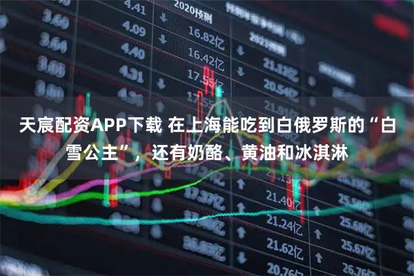 天宸配资APP下载 在上海能吃到白俄罗斯的“白雪公主”，还有奶酪、黄油和冰淇淋