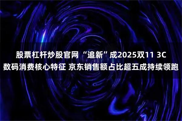 股票杠杆炒股官网 “追新”成2025双11 3C数码消费核心特征 京东销售额占比超五成持续领跑