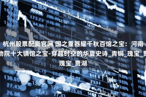 杭州股票配资官网 国之重器耀千秋百馆之宝：河南博物院十大镇馆之宝-穿越时空的华夏史诗_青铜_瑰宝_贾湖