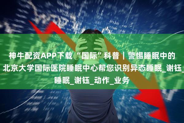神牛配资APP下载 “国际”科普｜警惕睡眠中的异常行为：北京大学国际医院睡眠中心帮您识别异态睡眠_谢钰_动作_业务