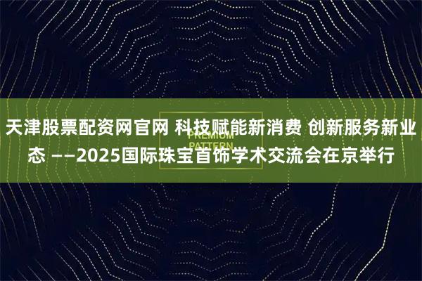 天津股票配资网官网 科技赋能新消费 创新服务新业态 ——2025国际珠宝首饰学术交流会在京举行