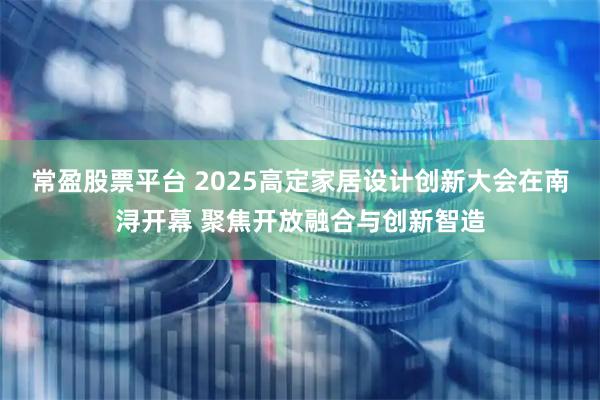 常盈股票平台 2025高定家居设计创新大会在南浔开幕 聚焦开放融合与创新智造