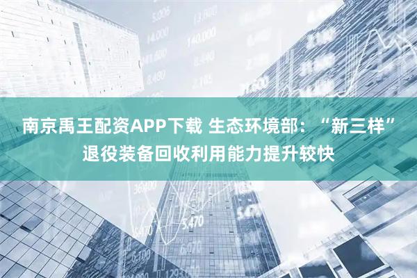南京禹王配资APP下载 生态环境部：“新三样”退役装备回收利用能力提升较快