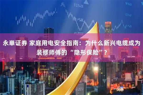 永崋证券 家庭用电安全指南：为什么新兴电缆成为装修师傅的 “隐形保险”？
