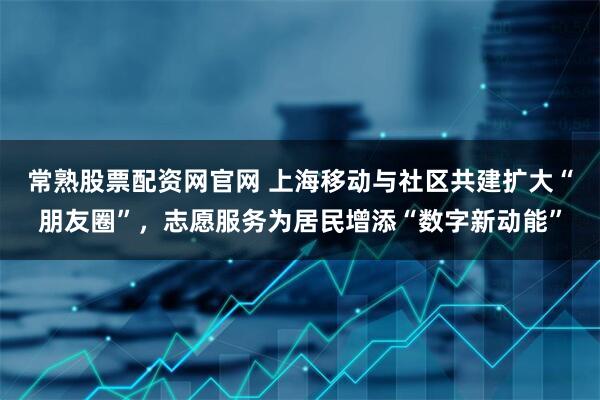 常熟股票配资网官网 上海移动与社区共建扩大“朋友圈”，志愿服务为居民增添“数字新动能”