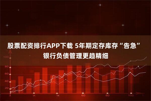 股票配资排行APP下载 5年期定存库存“告急” 银行负债管理更趋精细