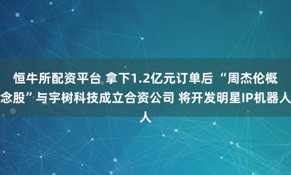 恒牛所配资平台 拿下1.2亿元订单后 “周杰伦概念股”与宇树科技成立合资公司 将开发明星IP机器人