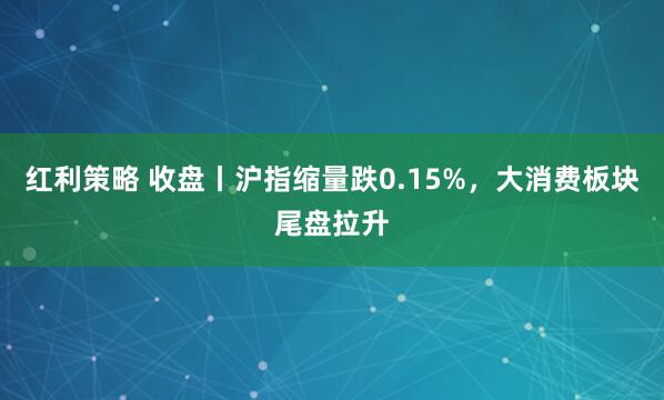 红利策略 收盘丨沪指缩量跌0.15%，大消费板块尾盘拉升