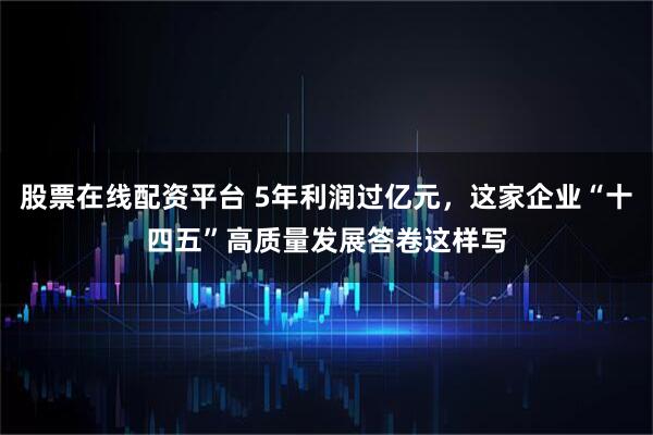 股票在线配资平台 5年利润过亿元，这家企业“十四五”高质量发展答卷这样写