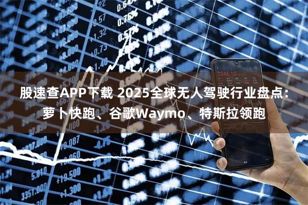 股速查APP下载 2025全球无人驾驶行业盘点：萝卜快跑、谷歌Waymo、特斯拉领跑