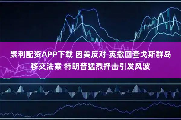聚利配资APP下载 因美反对 英撤回查戈斯群岛移交法案 特朗普猛烈抨击引发风波