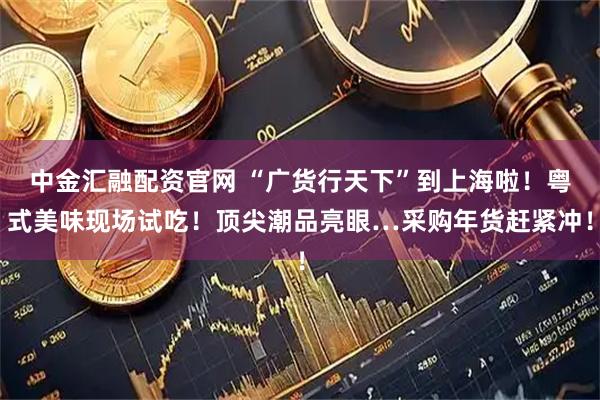中金汇融配资官网 “广货行天下”到上海啦！粤式美味现场试吃！顶尖潮品亮眼…采购年货赶紧冲！