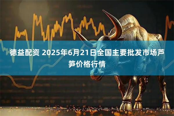 德益配资 2025年6月21日全国主要批发市场芦笋价格行情