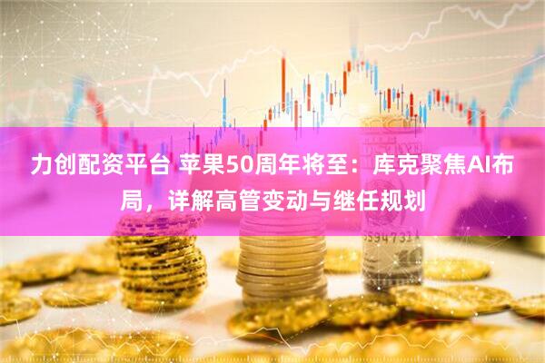 力创配资平台 苹果50周年将至：库克聚焦AI布局，详解高管变动与继任规划