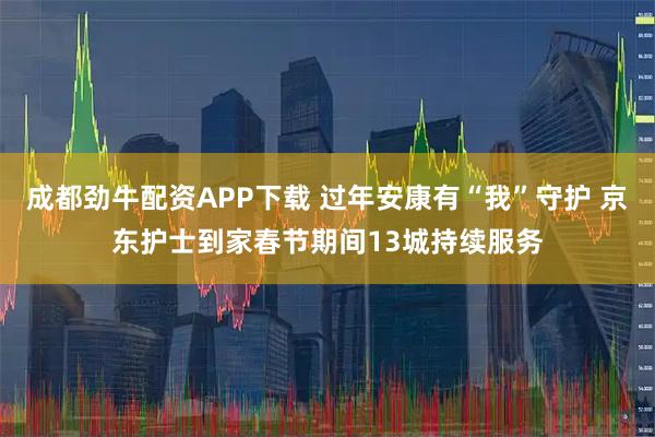 成都劲牛配资APP下载 过年安康有“我”守护 京东护士到家春节期间13城持续服务