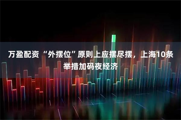 万盈配资 “外摆位”原则上应摆尽摆，上海10条举措加码夜经济