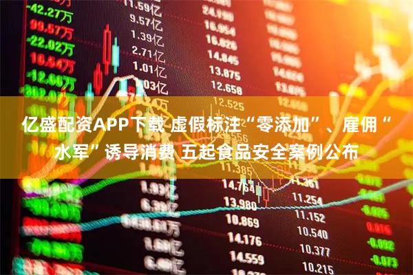 亿盛配资APP下载 虚假标注“零添加”、雇佣“水军”诱导消费 五起食品安全案例公布